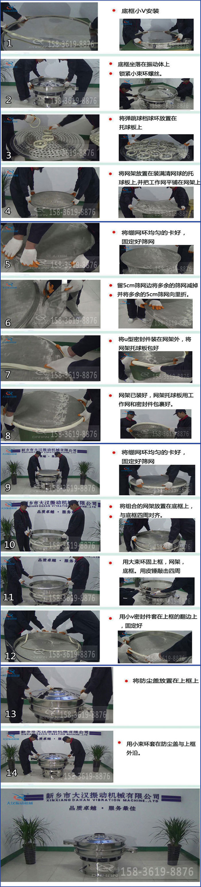 豆?jié){過(guò)濾振動(dòng)篩換網(wǎng)圖示：1，底框小V安裝，2，底框坐落在振動(dòng)體上，鎖緊小束環(huán)螺絲3，將彈跳球擋球環(huán)放置在托球板上4，將網(wǎng)架放置在裝滿清網(wǎng)球的托球板上，并把工作網(wǎng)平鋪在網(wǎng)架上。5，將繃網(wǎng)環(huán)均勻的卡好固定好篩網(wǎng)。6，留5cm篩網(wǎng)邊將多余的篩網(wǎng)減掉，并將多余的5cm篩網(wǎng)向里折。7，將U型密封件裝在網(wǎng)架外，將網(wǎng)架托球板包好。8，網(wǎng)架已裝好，網(wǎng)架托球板用工作網(wǎng)和密封件包裹好。9，將繃網(wǎng)均勻的卡好固定好篩網(wǎng)10，將組合的網(wǎng)架放置在底框上與底框四周對(duì)齊。11，用大束環(huán)固上框，網(wǎng)架，底框。用皮錘敲擊四周。12，用小V密封件套在上框的翻邊上，固定好。13，將防塵蓋放置在上框上。14，用小束環(huán)套在防塵蓋與上框沿。