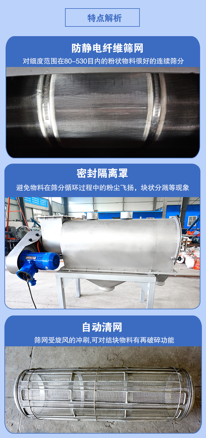 氣旋篩的特點(diǎn)：防靜電纖維篩網(wǎng):對(duì)細(xì)度范圍在80-530目?jī)?nèi)的粉狀物料很好的連續(xù)篩分。密封隔離罩：避免物料在篩分循環(huán)過程中的粉塵飛揚(yáng)，塊狀分濺等現(xiàn)象。自動(dòng)清網(wǎng)，篩網(wǎng)受旋風(fēng)的沖刷，可對(duì)結(jié)塊物料有破碎功能。
